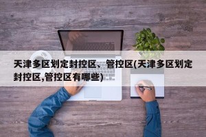 天津多区划定封控区、管控区(天津多区划定封控区,管控区有哪些)