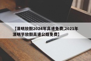 【清明放假2024年高速免费,2021年清明节放假高速公路免费】