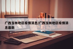 广西玉林地区疫情消息/广西玉林地区疫情消息最新