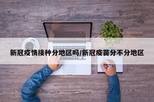新冠疫情接种分地区吗/新冠疫苗分不分地区