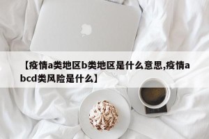 【疫情a类地区b类地区是什么意思,疫情abcd类风险是什么】