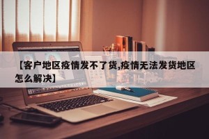 【客户地区疫情发不了货,疫情无法发货地区怎么解决】