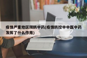 疫情严重地区预防中药(疫情防控中中医中药发挥了什么作用)