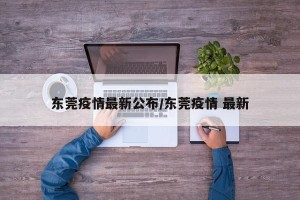 东莞疫情最新公布/东莞疫情 最新