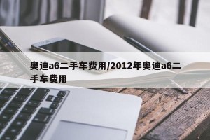 奥迪a6二手车费用/2012年奥迪a6二手车费用