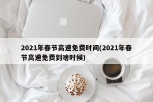 2021年春节高速免费时间(2021年春节高速免费到啥时候)