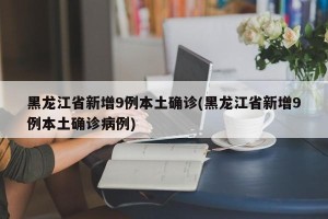 黑龙江省新增9例本土确诊(黑龙江省新增9例本土确诊病例)