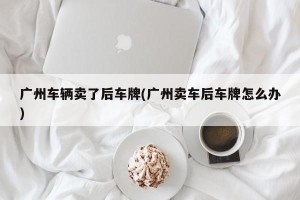 广州车辆卖了后车牌(广州卖车后车牌怎么办)
