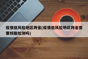 疫情低风险地区跨省(疫情低风险地区跨省需要核酸检测吗)