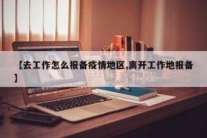 【去工作怎么报备疫情地区,离开工作地报备】