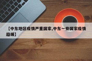 【中东地区疫情严重国家,中东一些国家疫情趋缓】