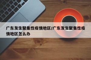 广东发生聚集性疫情地区/广东发生聚集性疫情地区怎么办