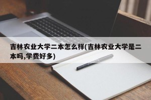 吉林农业大学二本怎么样(吉林农业大学是二本吗,学费好多)