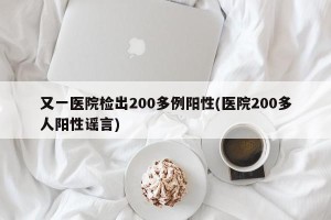 又一医院检出200多例阳性(医院200多人阳性谣言)