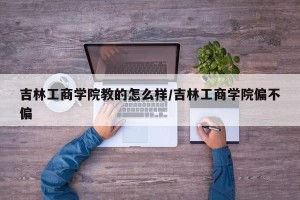 吉林工商学院教的怎么样/吉林工商学院偏不偏