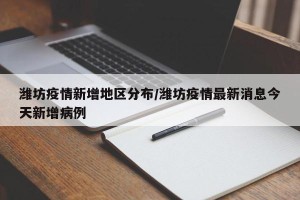 潍坊疫情新增地区分布/潍坊疫情最新消息今天新增病例