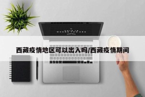 西藏疫情地区可以出入吗/西藏疫情期间