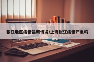张江地区疫情最新情况/上海张江疫情严重吗