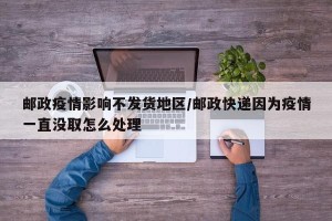 邮政疫情影响不发货地区/邮政快递因为疫情一直没取怎么处理