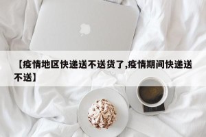 【疫情地区快递送不送货了,疫情期间快递送不送】