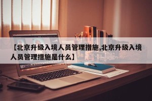 【北京升级入境人员管理措施,北京升级入境人员管理措施是什么】