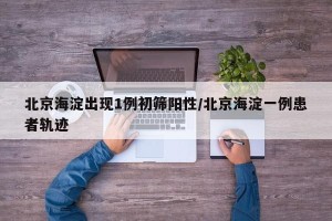 北京海淀出现1例初筛阳性/北京海淀一例患者轨迹