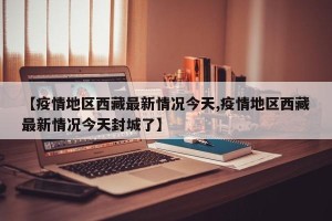 【疫情地区西藏最新情况今天,疫情地区西藏最新情况今天封城了】