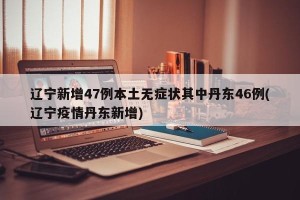 辽宁新增47例本土无症状其中丹东46例(辽宁疫情丹东新增)