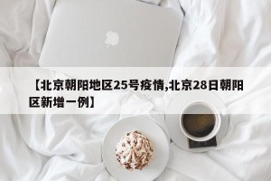 【北京朝阳地区25号疫情,北京28日朝阳区新增一例】