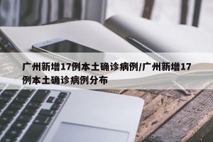 广州新增17例本土确诊病例/广州新增17例本土确诊病例分布
