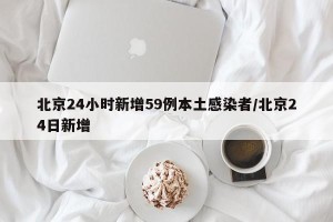北京24小时新增59例本土感染者/北京24日新增