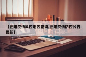 【德阳疫情风控地区查询,德阳疫情防控公告最新】
