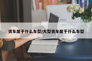 货车属于什么车型/大型货车属于什么车型