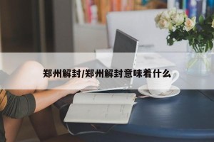 郑州解封/郑州解封意味着什么