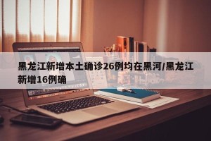 黑龙江新增本土确诊26例均在黑河/黑龙江新增16例确