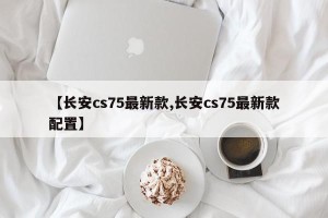 【长安cs75最新款,长安cs75最新款配置】