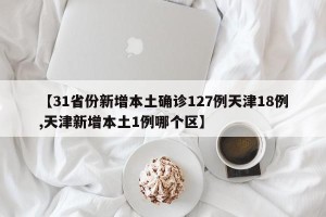 【31省份新增本土确诊127例天津18例,天津新增本土1例哪个区】
