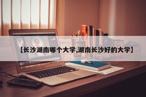 【长沙湖南哪个大学,湖南长沙好的大学】