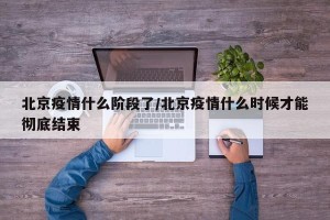 北京疫情什么阶段了/北京疫情什么时候才能彻底结束