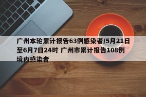 广州本轮累计报告63例感染者/5月21日至6月7日24时 广州市累计报告108例境内感染者