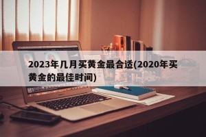 2023年几月买黄金最合适(2020年买黄金的最佳时间)