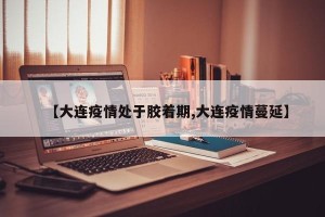 【大连疫情处于胶着期,大连疫情蔓延】
