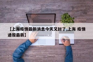 【上海疫情最新消息今天又封了,上海 疫情通报最新】
