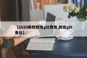 【2020新款别克gl8费用,别克gl8售价】