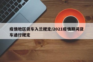 疫情地区货车入兰规定/2021疫情期间货车通行规定