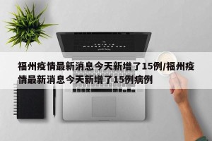 福州疫情最新消息今天新增了15例/福州疫情最新消息今天新增了15例病例
