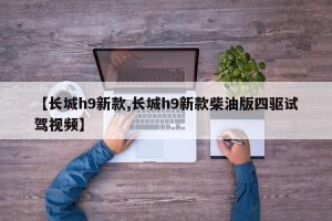 【长城h9新款,长城h9新款柴油版四驱试驾视频】