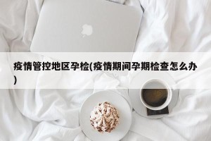 疫情管控地区孕检(疫情期间孕期检查怎么办)