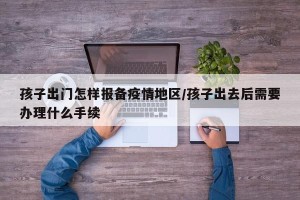 孩子出门怎样报备疫情地区/孩子出去后需要办理什么手续
