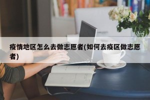 疫情地区怎么去做志愿者(如何去疫区做志愿者)